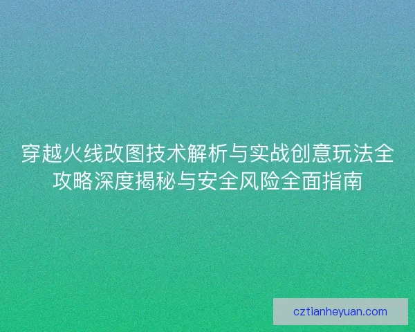 穿越火线改图技术解析与实战创意玩法全攻略深度揭秘与安全风险全面指南