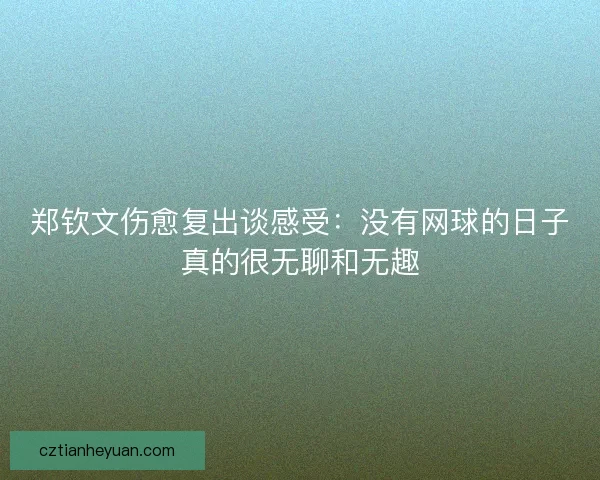 郑钦文伤愈复出谈感受：没有网球的日子真的很无聊和无趣