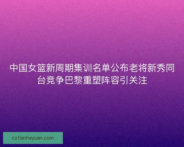 中国女篮新周期集训名单公布老将新秀同台竞争巴黎重塑阵容引关注
