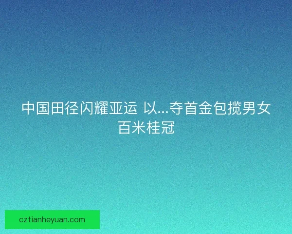 中国田径闪耀亚运 以...夺首金包揽男女百米桂冠